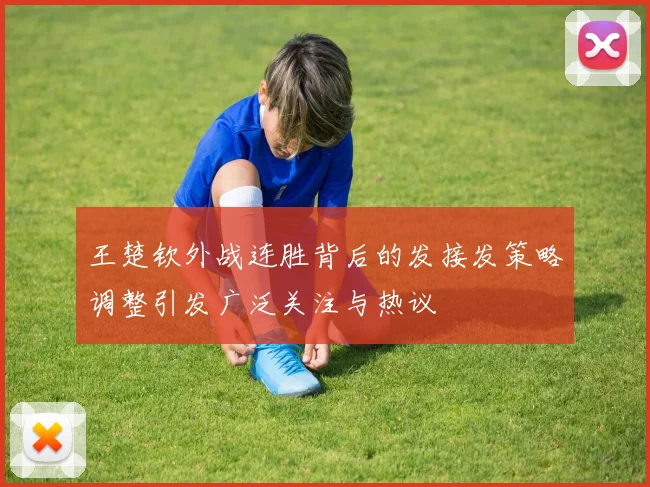 王楚钦外战连胜背后的发接发策略调整引发广泛关注与热议
