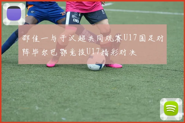 邵佳一与于汉超共同观赛U17国足对阵毕尔巴鄂竞技U17精彩对决