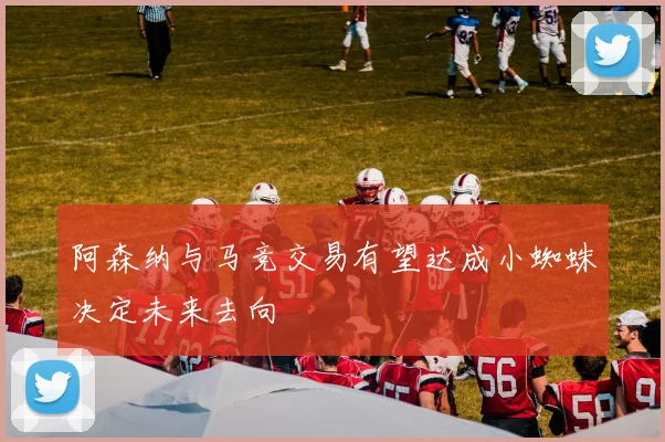 阿森纳与马竞交易有望达成小蜘蛛决定未来去向