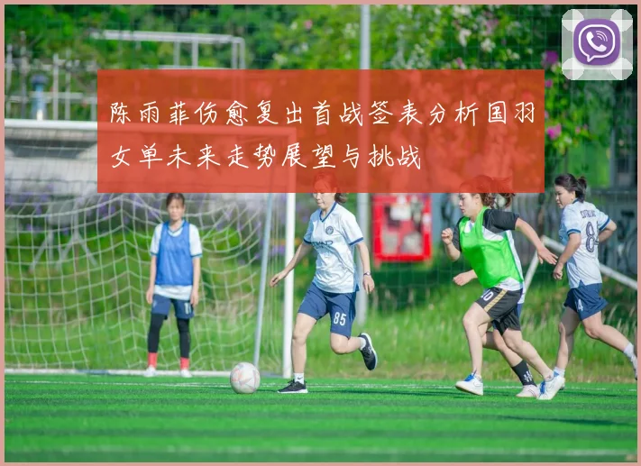 陈雨菲伤愈复出首战签表分析国羽女单未来走势展望与挑战