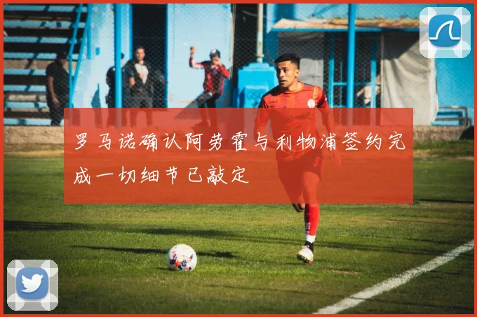 罗马诺确认阿劳霍与利物浦签约完成一切细节已敲定