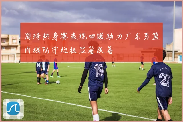 周琦热身赛表现回暖助力广东男篮内线防守短板显著改善