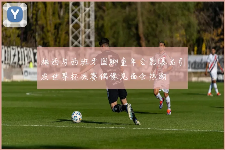 梅西与西班牙国脚童年合影曝光引发世界杯决赛偶像见面会热潮